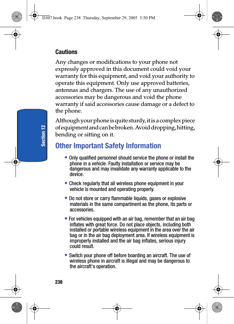 238Section 12CautionsAny changes or modifications to your phone not expressly approved in this document could void your warranty for this equipment, and void your authority to operate this equipment. Only use approved batteries, antennas and chargers. The use of any unauthorized accessories may be dangerous and void the phone warranty if said accessories cause damage or a defect to the phone.Although your phone is quite sturdy, it is a complex piece of equipment and can be broken. Avoid dropping, hitting, bending or sitting on it.Other Important Safety Information• Only qualified personnel should service the phone or install the phone in a vehicle. Faulty installation or service may be dangerous and may invalidate any warranty applicable to the device.• Check regularly that all wireless phone equipment in your vehicle is mounted and operating properly.• Do not store or carry flammable liquids, gases or explosive materials in the same compartment as the phone, its parts or accessories.• For vehicles equipped with an air bag, remember that an air bag inflates with great force. Do not place objects, including both installed or portable wireless equipment in the area over the air bag or in the air bag deployment area. If wireless equipment is improperly installed and the air bag inflates, serious injury could result.• Switch your phone off before boarding an aircraft. The use of wireless phone in aircraft is illegal and may be dangerous to the aircraft's operation.D307.book Page 238 Thursday, September 29, 2005 3:50 PM