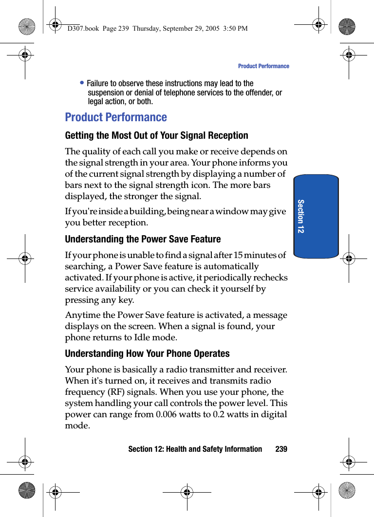 Section 12: Health and Safety Information 239Product PerformanceSection 12• Failure to observe these instructions may lead to the suspension or denial of telephone services to the offender, or legal action, or both.Product PerformanceGetting the Most Out of Your Signal ReceptionThe quality of each call you make or receive depends on the signal strength in your area. Your phone informs you of the current signal strength by displaying a number of bars next to the signal strength icon. The more bars displayed, the stronger the signal.If you're inside a building, being near a window may give you better reception.Understanding the Power Save FeatureIf your phone is unable to find a signal after 15 minutes of searching, a Power Save feature is automatically activated. If your phone is active, it periodically rechecks service availability or you can check it yourself by pressing any key.Anytime the Power Save feature is activated, a message displays on the screen. When a signal is found, your phone returns to Idle mode.Understanding How Your Phone OperatesYour phone is basically a radio transmitter and receiver. When it's turned on, it receives and transmits radio frequency (RF) signals. When you use your phone, the system handling your call controls the power level. This power can range from 0.006 watts to 0.2 watts in digital mode.D307.book Page 239 Thursday, September 29, 2005 3:50 PM