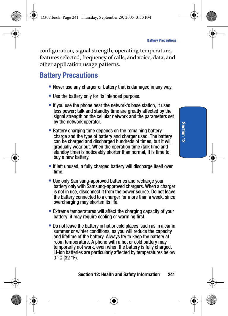 Section 12: Health and Safety Information 241Battery PrecautionsSection 12configuration, signal strength, operating temperature, features selected, frequency of calls, and voice, data, and other application usage patterns.Battery Precautions• Never use any charger or battery that is damaged in any way.• Use the battery only for its intended purpose.• If you use the phone near the network's base station, it uses less power; talk and standby time are greatly affected by the signal strength on the cellular network and the parameters set by the network operator.• Battery charging time depends on the remaining battery charge and the type of battery and charger used. The battery can be charged and discharged hundreds of times, but it will gradually wear out. When the operation time (talk time and standby time) is noticeably shorter than normal, it is time to buy a new battery.• If left unused, a fully charged battery will discharge itself over time.• Use only Samsung-approved batteries and recharge your battery only with Samsung-approved chargers. When a charger is not in use, disconnect it from the power source. Do not leave the battery connected to a charger for more than a week, since overcharging may shorten its life.• Extreme temperatures will affect the charging capacity of your battery: it may require cooling or warming first.• Do not leave the battery in hot or cold places, such as in a car in summer or winter conditions, as you will reduce the capacity and lifetime of the battery. Always try to keep the battery at room temperature. A phone with a hot or cold battery may temporarily not work, even when the battery is fully charged. Li-ion batteries are particularly affected by temperatures below 0 °C (32 °F).D307.book Page 241 Thursday, September 29, 2005 3:50 PM