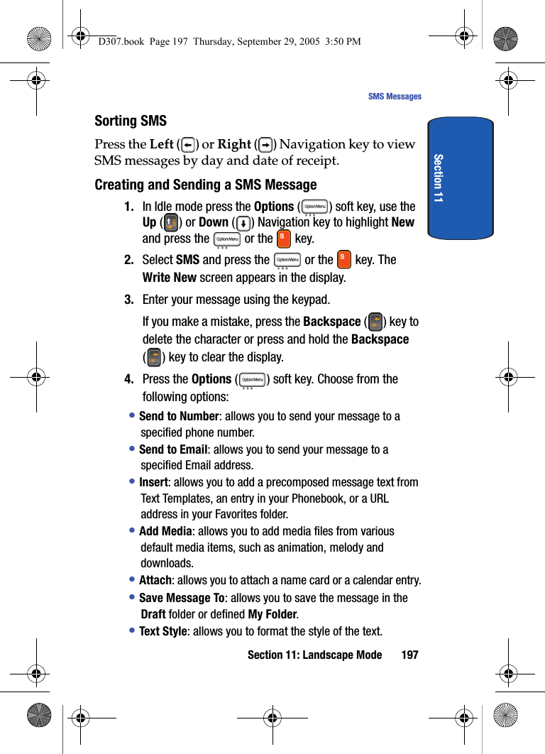 Section 11: Landscape Mode 197SMS MessagesSection 11Sorting SMS Press the Left () or Right () Navigation key to view SMS messages by day and date of receipt.Creating and Sending a SMS Message1. In Idle mode press the Options ( ) soft key, use the Up () or Down () Navigation key to highlight New and press the or the key. 2. Select SMS and press the or the key. The Write New screen appears in the display.3. Enter your message using the keypad.If you make a mistake, press the Backspace () key to delete the character or press and hold the Backspace ( ) key to clear the display.4. Press the Options ( ) soft key. Choose from the following options: • Send to Number: allows you to send your message to a specified phone number.• Send to Email: allows you to send your message to a specified Email address.• Insert: allows you to add a precomposed message text from Text Templates, an entry in your Phonebook, or a URL address in your Favorites folder.• Add Media: allows you to add media files from various default media items, such as animation, melody and downloads. • Attach: allows you to attach a name card or a calendar entry.• Save Message To: allows you to save the message in the Draft folder or defined My Folder.• Text Style: allows you to format the style of the text.D307.book Page 197 Thursday, September 29, 2005 3:50 PM