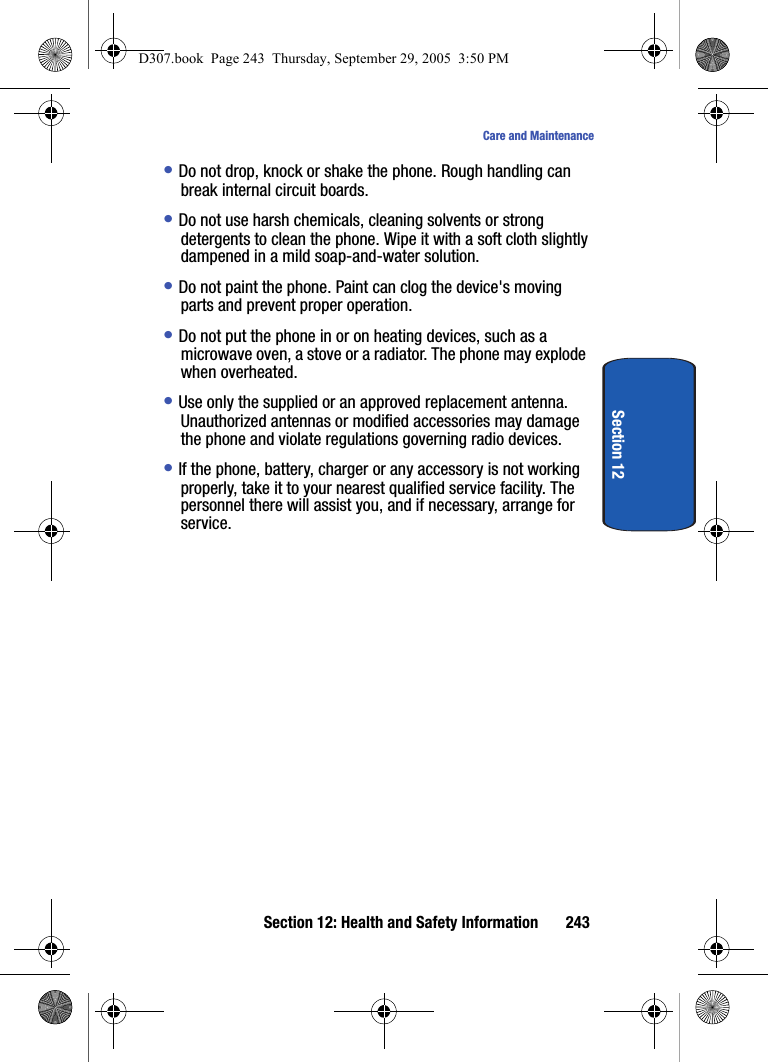 Section 12: Health and Safety Information 243Care and MaintenanceSection 12• Do not drop, knock or shake the phone. Rough handling can break internal circuit boards.• Do not use harsh chemicals, cleaning solvents or strong detergents to clean the phone. Wipe it with a soft cloth slightly dampened in a mild soap-and-water solution.• Do not paint the phone. Paint can clog the device's moving parts and prevent proper operation.• Do not put the phone in or on heating devices, such as a microwave oven, a stove or a radiator. The phone may explode when overheated.• Use only the supplied or an approved replacement antenna. Unauthorized antennas or modified accessories may damage the phone and violate regulations governing radio devices.• If the phone, battery, charger or any accessory is not working properly, take it to your nearest qualified service facility. The personnel there will assist you, and if necessary, arrange for service.D307.book Page 243 Thursday, September 29, 2005 3:50 PM