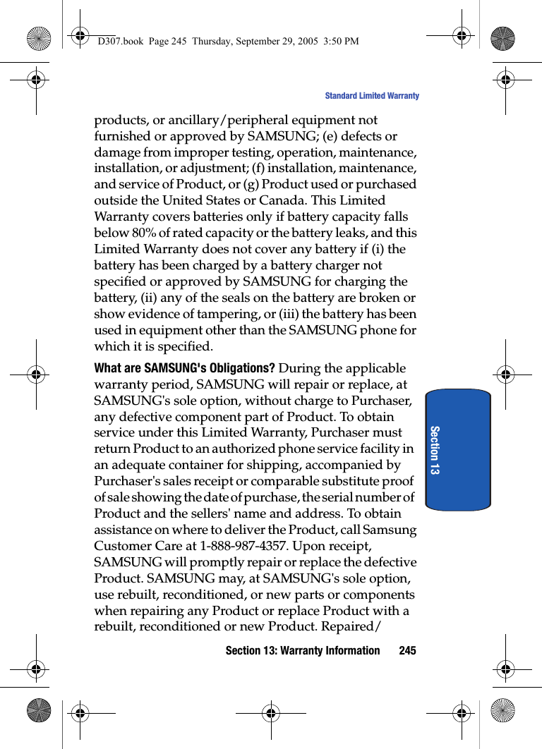 Section 13: Warranty Information 245Standard Limited WarrantySection 13products, or ancillary/peripheral equipment not furnished or approved by SAMSUNG; (e) defects or damage from improper testing, operation, maintenance, installation, or adjustment; (f) installation, maintenance, and service of Product, or (g) Product used or purchased outside the United States or Canada. This Limited Warranty covers batteries only if battery capacity falls below 80% of rated capacity or the battery leaks, and this Limited Warranty does not cover any battery if (i) the battery has been charged by a battery charger not specified or approved by SAMSUNG for charging the battery, (ii) any of the seals on the battery are broken or show evidence of tampering, or (iii) the battery has been used in equipment other than the SAMSUNG phone for which it is specified.What are SAMSUNG's Obligations? During the applicable warranty period, SAMSUNG will repair or replace, at SAMSUNG's sole option, without charge to Purchaser, any defective component part of Product. To obtain service under this Limited Warranty, Purchaser must return Product to an authorized phone service facility in an adequate container for shipping, accompanied by Purchaser's sales receipt or comparable substitute proof of sale showing the date of purchase, the serial number of Product and the sellers' name and address. To obtain assistance on where to deliver the Product, call Samsung Customer Care at 1-888-987-4357. Upon receipt, SAMSUNG will promptly repair or replace the defective Product. SAMSUNG may, at SAMSUNG's sole option, use rebuilt, reconditioned, or new parts or components when repairing any Product or replace Product with a rebuilt, reconditioned or new Product. Repaired/D307.book Page 245 Thursday, September 29, 2005 3:50 PM