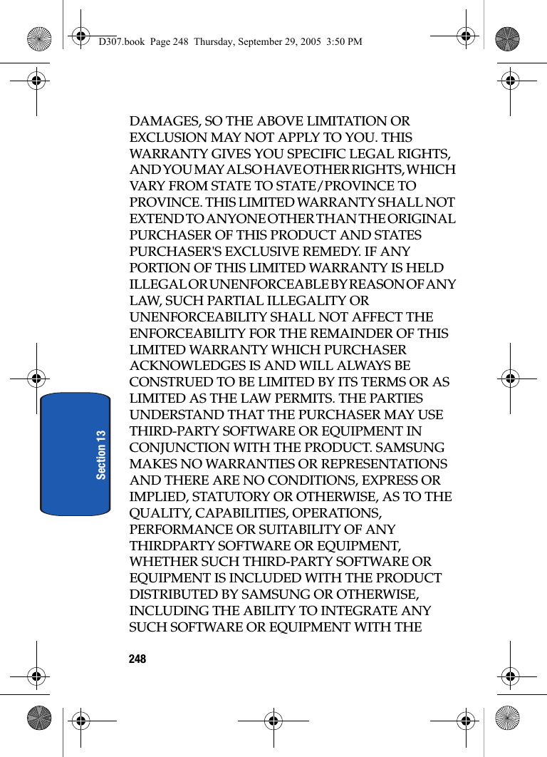 248Section 13DAMAGES, SO THE ABOVE LIMITATION OR EXCLUSION MAY NOT APPLY TO YOU. THIS WARRANTY GIVES YOU SPECIFIC LEGAL RIGHTS, AND YOU MAY ALSO HAVE OTHER RIGHTS, WHICH VARY FROM STATE TO STATE/PROVINCE TO PROVINCE. THIS LIMITED WARRANTY SHALL NOT EXTEND TO ANYONE OTHER THAN THE ORIGINAL PURCHASER OF THIS PRODUCT AND STATES PURCHASER'S EXCLUSIVE REMEDY. IF ANY PORTION OF THIS LIMITED WARRANTY IS HELD ILLEGAL OR UNENFORCEABLE BY REASON OF ANY LAW, SUCH PARTIAL ILLEGALITY OR UNENFORCEABILITY SHALL NOT AFFECT THE ENFORCEABILITY FOR THE REMAINDER OF THIS LIMITED WARRANTY WHICH PURCHASER ACKNOWLEDGES IS AND WILL ALWAYS BE CONSTRUED TO BE LIMITED BY ITS TERMS OR AS LIMITED AS THE LAW PERMITS. THE PARTIES UNDERSTAND THAT THE PURCHASER MAY USE THIRD-PARTY SOFTWARE OR EQUIPMENT IN CONJUNCTION WITH THE PRODUCT. SAMSUNG MAKES NO WARRANTIES OR REPRESENTATIONS AND THERE ARE NO CONDITIONS, EXPRESS OR IMPLIED, STATUTORY OR OTHERWISE, AS TO THE QUALITY, CAPABILITIES, OPERATIONS, PERFORMANCE OR SUITABILITY OF ANY THIRDPARTY SOFTWARE OR EQUIPMENT, WHETHER SUCH THIRD-PARTY SOFTWARE OR EQUIPMENT IS INCLUDED WITH THE PRODUCT DISTRIBUTED BY SAMSUNG OR OTHERWISE, INCLUDING THE ABILITY TO INTEGRATE ANY SUCH SOFTWARE OR EQUIPMENT WITH THE D307.book Page 248 Thursday, September 29, 2005 3:50 PM