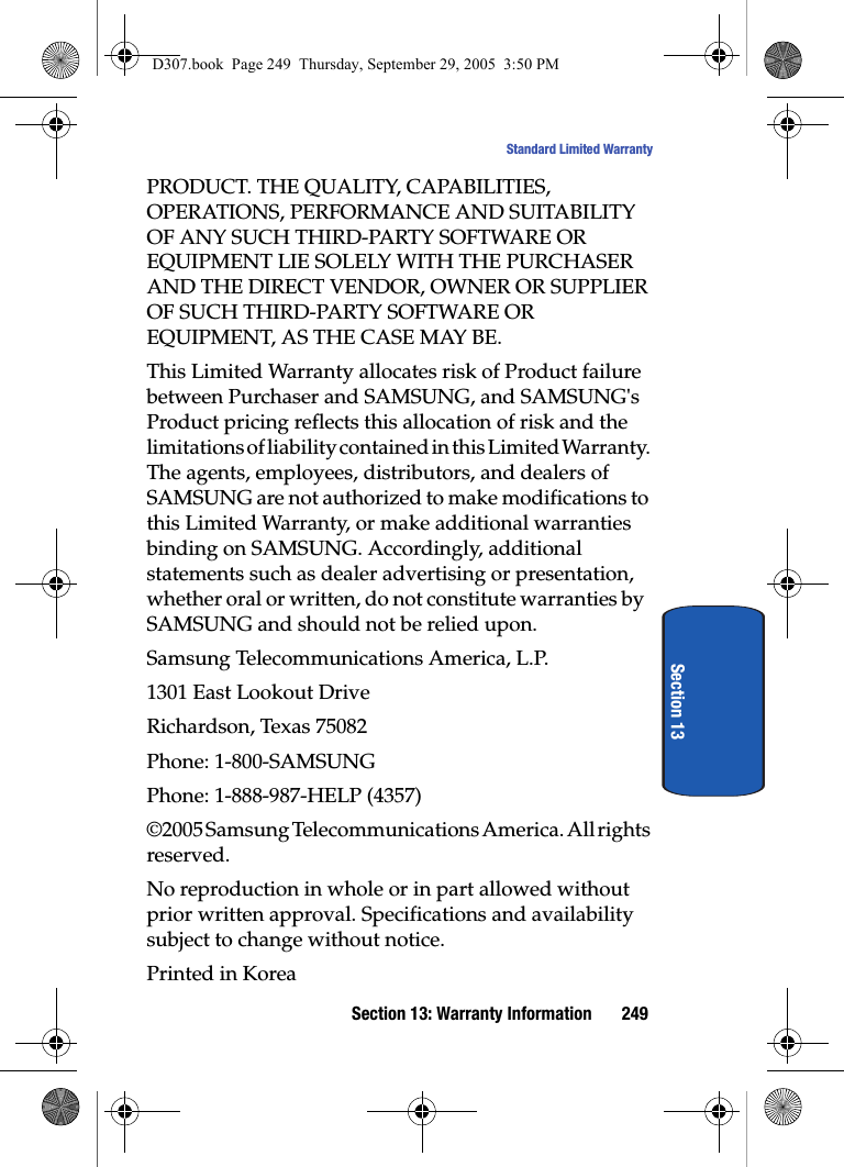 Section 13: Warranty Information 249Standard Limited WarrantySection 13PRODUCT. THE QUALITY, CAPABILITIES, OPERATIONS, PERFORMANCE AND SUITABILITY OF ANY SUCH THIRD-PARTY SOFTWARE OR EQUIPMENT LIE SOLELY WITH THE PURCHASER AND THE DIRECT VENDOR, OWNER OR SUPPLIER OF SUCH THIRD-PARTY SOFTWARE OR EQUIPMENT, AS THE CASE MAY BE.This Limited Warranty allocates risk of Product failure between Purchaser and SAMSUNG, and SAMSUNG's Product pricing reflects this allocation of risk and the limitations of liability contained in this Limited Warranty. The agents, employees, distributors, and dealers of SAMSUNG are not authorized to make modifications to this Limited Warranty, or make additional warranties binding on SAMSUNG. Accordingly, additional statements such as dealer advertising or presentation, whether oral or written, do not constitute warranties by SAMSUNG and should not be relied upon.Samsung Telecommunications America, L.P.1301 East Lookout DriveRichardson, Texas 75082Phone: 1-800-SAMSUNGPhone: 1-888-987-HELP (4357)©2005 Samsung Telecommunications America. All rights reserved.No reproduction in whole or in part allowed without prior written approval. Specifications and availability subject to change without notice.Printed in KoreaD307.book Page 249 Thursday, September 29, 2005 3:50 PM