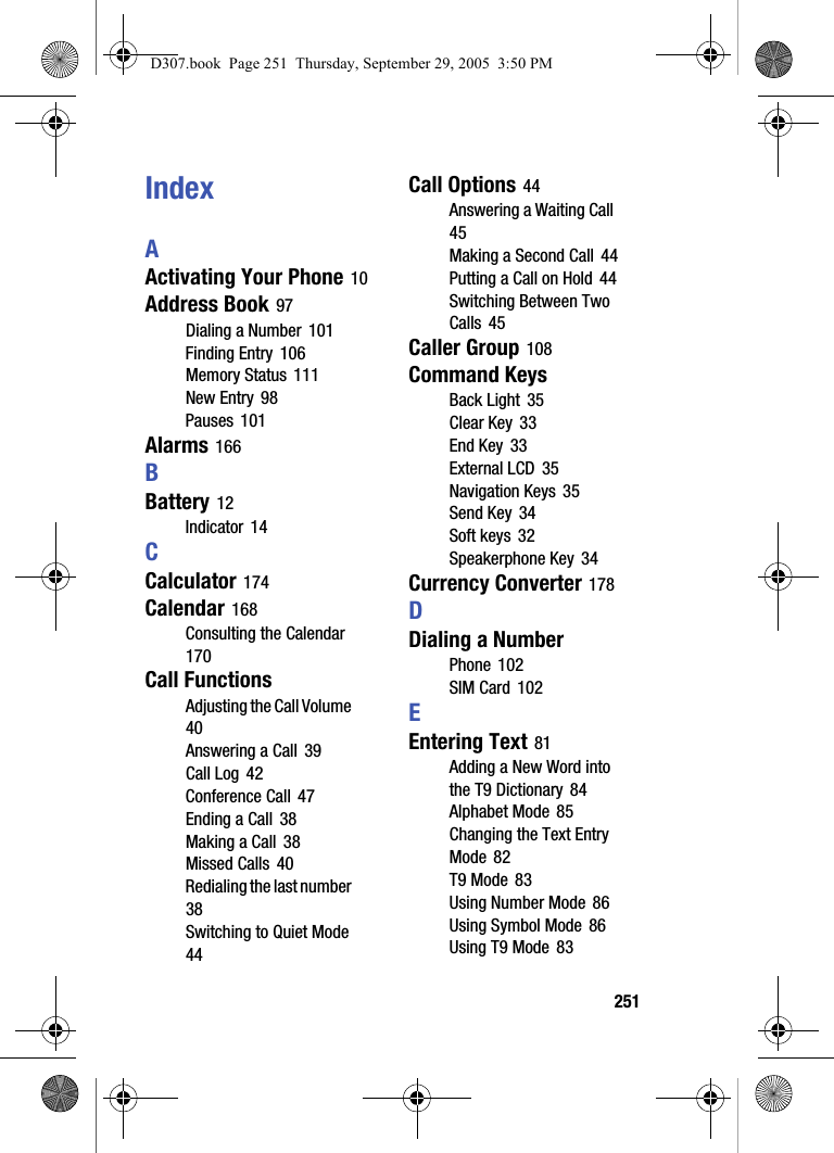 251IndexAActivating Your Phone 10Address Book 97Dialing a Number 101Finding Entry 106Memory Status 111New Entry 98Pauses 101Alarms 166BBattery 12Indicator 14CCalculator 174Calendar 168Consulting the Calendar 170Call FunctionsAdjusting the Call Volume 40Answering a Call 39Call Log 42Conference Call 47Ending a Call 38Making a Call 38Missed Calls 40Redialing the last number 38Switching to Quiet Mode 44Call Options 44Answering a Waiting Call 45Making a Second Call 44Putting a Call on Hold 44Switching Between Two Calls 45Caller Group 108Command KeysBack Light 35Clear Key 33End Key 33External LCD 35Navigation Keys 35Send Key 34Soft keys 32Speakerphone Key 34Currency Converter 178DDialing a NumberPhone 102SIM Card 102EEntering Text 81Adding a New Word into the T9 Dictionary 84Alphabet Mode 85Changing the Text Entry Mode 82T9 Mode 83Using Number Mode 86Using Symbol Mode 86Using T9 Mode 83D307.book Page 251 Thursday, September 29, 2005 3:50 PM