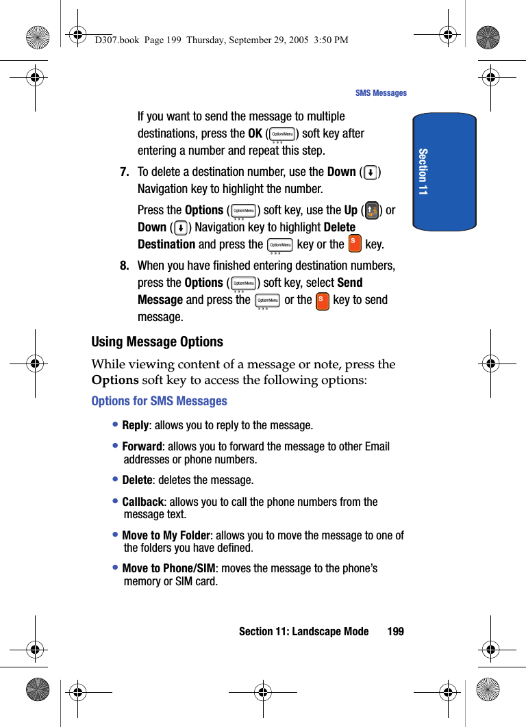 Section 11: Landscape Mode 199SMS MessagesSection 11If you want to send the message to multiple destinations, press the OK ( ) soft key after entering a number and repeat this step.7. To delete a destination number, use the Down () Navigation key to highlight the number.Press the Options ( ) soft key, use the Up () or Down ( ) Navigation key to highlight Delete Destination and press the key or the key.8. When you have finished entering destination numbers, press the Options ( ) soft key, select Send Message and press the or the key to send message.Using Message OptionsWhile viewing content of a message or note, press the Options soft key to access the following options:Options for SMS Messages• Reply: allows you to reply to the message.• Forward: allows you to forward the message to other Email addresses or phone numbers.• Delete: deletes the message.• Callback: allows you to call the phone numbers from the message text.• Move to My Folder: allows you to move the message to one of the folders you have defined.• Move to Phone/SIM: moves the message to the phone’s memory or SIM card. D307.book Page 199 Thursday, September 29, 2005 3:50 PM