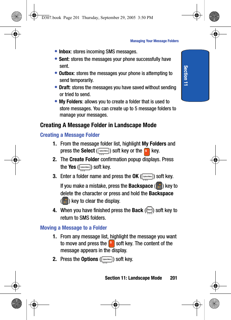 Section 11: Landscape Mode 201Managing Your Message FoldersSection 11• Inbox: stores incoming SMS messages. • Sent: stores the messages your phone successfully have sent.• Outbox: stores the messages your phone is attempting to send temporarily.• Draft: stores the messages you have saved without sending or tried to send.• My Folders: allows you to create a folder that is used to store messages. You can create up to 5 message folders to manage your messages. Creating A Message Folder in Landscape ModeCreating a Message Folder1. From the message folder list, highlight My Folders and press the Select ( ) soft key or the key. 2. The Create Folder confirmation popup displays. Press the Yes ( ) soft key.3. Enter a folder name and press the OK ( ) soft key.If you make a mistake, press the Backspace () key to delete the character or press and hold the Backspace ( ) key to clear the display.4. When you have finished press the Back ( ) soft key to return to SMS folders.Moving a Message to a Folder1. From any message list, highlight the message you want to move and press the soft key. The content of the message appears in the display.2. Press the Options ( ) soft key.D307.book Page 201 Thursday, September 29, 2005 3:50 PM