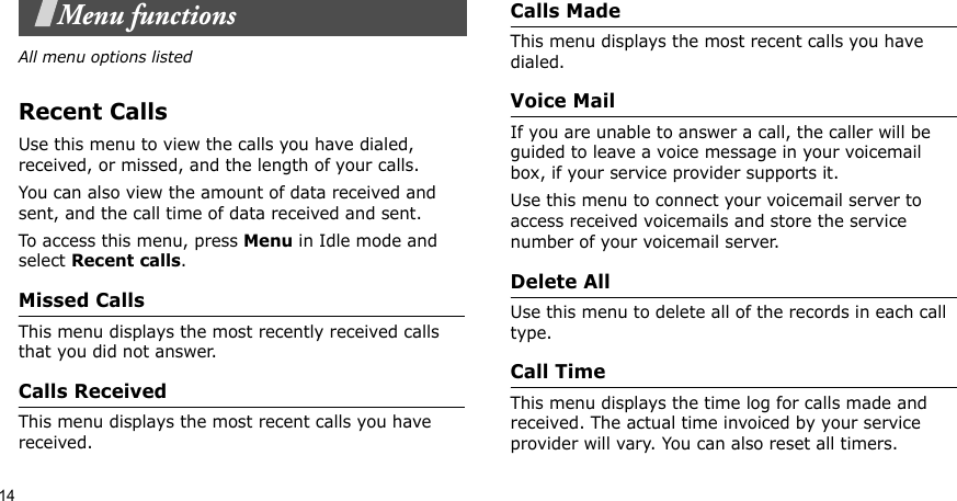 14Menu functionsAll menu options listedRecent CallsUse this menu to view the calls you have dialed, received, or missed, and the length of your calls.You can also view the amount of data received and sent, and the call time of data received and sent.To access this menu, press Menu in Idle mode and select Recent calls.Missed CallsThis menu displays the most recently received calls that you did not answer.Calls Received This menu displays the most recent calls you have received.Calls MadeThis menu displays the most recent calls you have dialed.Voice MailIf you are unable to answer a call, the caller will be guided to leave a voice message in your voicemail box, if your service provider supports it. Use this menu to connect your voicemail server to access received voicemails and store the service number of your voicemail server.Delete All Use this menu to delete all of the records in each call type.Call TimeThis menu displays the time log for calls made and received. The actual time invoiced by your service provider will vary. You can also reset all timers.