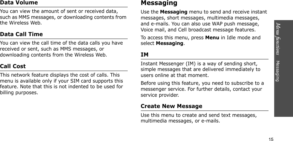 Menu functions    Messaging15Data VolumeYou can view the amount of sent or received data, such as MMS messages, or downloading contents from the Wireless Web.Data Call TimeYou can view the call time of the data calls you have received or sent, such as MMS messages, or downloading contents from the Wireless Web.Call CostThis network feature displays the cost of calls. This menu is available only if your SIM card supports this feature. Note that this is not indented to be used for billing purposes.MessagingUse the Messaging menu to send and receive instant messages, short messages, multimedia messages, and e-mails. You can also use WAP push message, Voice mail, and Cell broadcast message features.To access this menu, press Menu in Idle mode and select Messaging.IM Instant Messenger (IM) is a way of sending short, simple messages that are delivered immediately to users online at that moment.Before using this feature, you need to subscribe to a messenger service. For further details, contact your service provider.Create New MessageUse this menu to create and send text messages, multimedia messages, or e-mails.