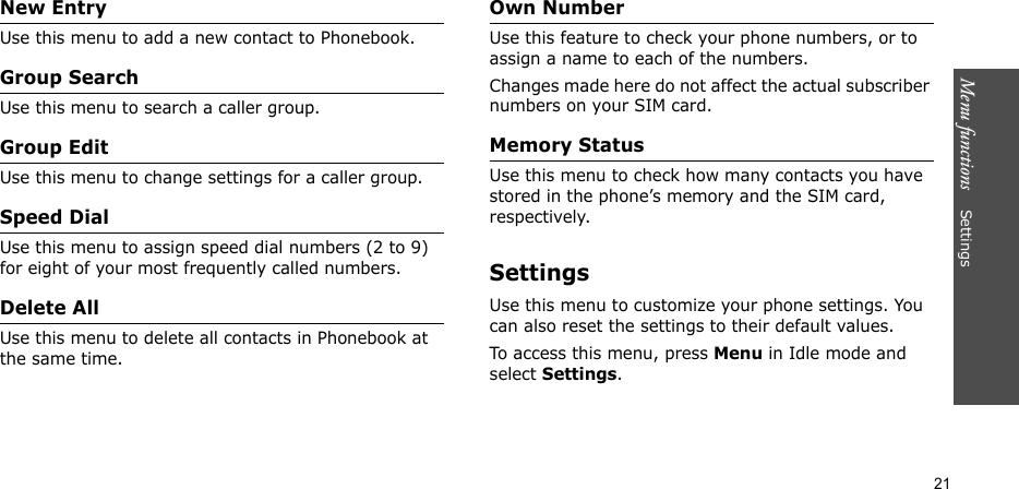 Menu functions    Settings21New EntryUse this menu to add a new contact to Phonebook.Group SearchUse this menu to search a caller group.Group EditUse this menu to change settings for a caller group.Speed DialUse this menu to assign speed dial numbers (2 to 9) for eight of your most frequently called numbers.Delete AllUse this menu to delete all contacts in Phonebook at the same time.Own Number Use this feature to check your phone numbers, or to assign a name to each of the numbers. Changes made here do not affect the actual subscriber numbers on your SIM card.Memory StatusUse this menu to check how many contacts you have stored in the phone’s memory and the SIM card, respectively. SettingsUse this menu to customize your phone settings. You can also reset the settings to their default values.To access this menu, press Menu in Idle mode and select Settings.