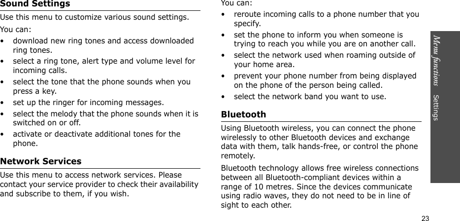 Menu functions    Settings23Sound SettingsUse this menu to customize various sound settings.You can:• download new ring tones and access downloaded ring tones.• select a ring tone, alert type and volume level for incoming calls.• select the tone that the phone sounds when you press a key. • set up the ringer for incoming messages.• select the melody that the phone sounds when it is switched on or off. • activate or deactivate additional tones for the phone.Network ServicesUse this menu to access network services. Please contact your service provider to check their availability and subscribe to them, if you wish.You can:• reroute incoming calls to a phone number that you specify.• set the phone to inform you when someone is trying to reach you while you are on another call.• select the network used when roaming outside of your home area.• prevent your phone number from being displayed on the phone of the person being called.• select the network band you want to use.BluetoothUsing Bluetooth wireless, you can connect the phone wirelessly to other Bluetooth devices and exchange data with them, talk hands-free, or control the phone remotely.Bluetooth technology allows free wireless connections between all Bluetooth-compliant devices within a range of 10 metres. Since the devices communicate using radio waves, they do not need to be in line of sight to each other. 