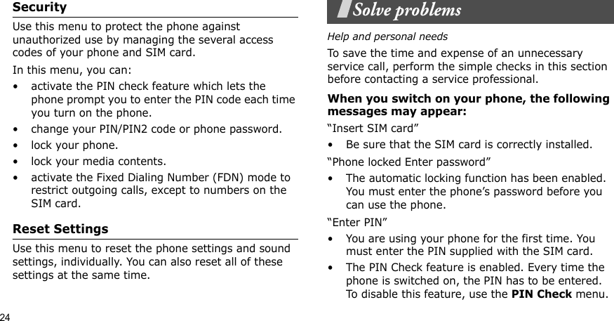 24SecurityUse this menu to protect the phone against unauthorized use by managing the several access codes of your phone and SIM card.In this menu, you can:• activate the PIN check feature which lets the phone prompt you to enter the PIN code each time you turn on the phone.• change your PIN/PIN2 code or phone password. • lock your phone.• lock your media contents.• activate the Fixed Dialing Number (FDN) mode to restrict outgoing calls, except to numbers on the SIM card.Reset SettingsUse this menu to reset the phone settings and sound settings, individually. You can also reset all of these settings at the same time.Solve problemsHelp and personal needsTo save the time and expense of an unnecessary service call, perform the simple checks in this section before contacting a service professional.When you switch on your phone, the following messages may appear:“Insert SIM card”• Be sure that the SIM card is correctly installed.“Phone locked Enter password”• The automatic locking function has been enabled. You must enter the phone’s password before you can use the phone.“Enter PIN”• You are using your phone for the first time. You must enter the PIN supplied with the SIM card.• The PIN Check feature is enabled. Every time the phone is switched on, the PIN has to be entered. To disable this feature, use the PIN Check menu.
