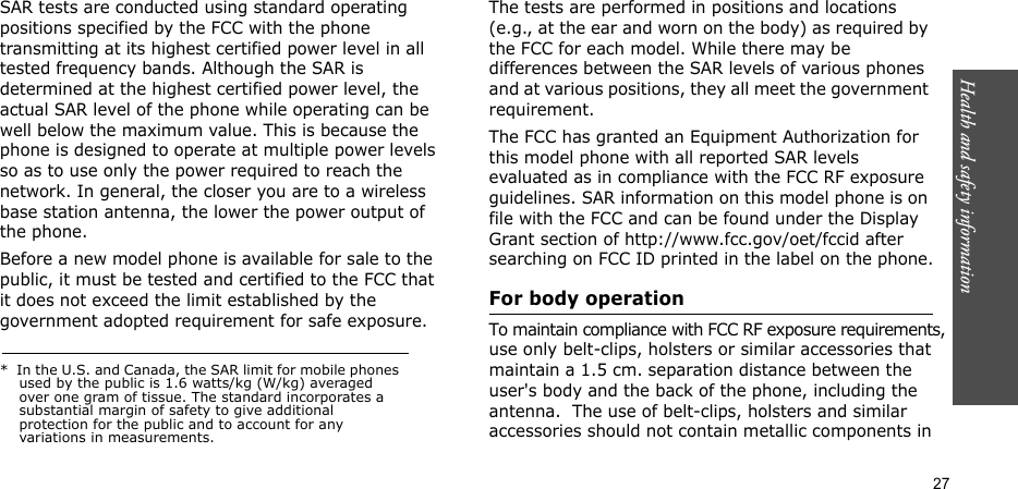 Health and safety information  27SAR tests are conducted using standard operating positions specified by the FCC with the phone transmitting at its highest certified power level in all tested frequency bands. Although the SAR is determined at the highest certified power level, the actual SAR level of the phone while operating can be well below the maximum value. This is because the phone is designed to operate at multiple power levels so as to use only the power required to reach the network. In general, the closer you are to a wireless base station antenna, the lower the power output of the phone.Before a new model phone is available for sale to the public, it must be tested and certified to the FCC that          it does not exceed the limit established by the government adopted requirement for safe exposure. The tests are performed in positions and locations (e.g., at the ear and worn on the body) as required by the FCC for each model. While there may be differences between the SAR levels of various phones and at various positions, they all meet the government requirement.The FCC has granted an Equipment Authorization for this model phone with all reported SAR levels evaluated as in compliance with the FCC RF exposure guidelines. SAR information on this model phone is on file with the FCC and can be found under the Display Grant section of http://www.fcc.gov/oet/fccid after searching on FCC ID printed in the label on the phone.For body operationTo maintain compliance with FCC RF exposure requirements, use only belt-clips, holsters or similar accessories that maintain a 1.5 cm. separation distance between the user&apos;s body and the back of the phone, including the antenna.  The use of belt-clips, holsters and similar  accessories should not contain metallic components in*  In the U.S. and Canada, the SAR limit for mobile phones used by the public is 1.6 watts/kg (W/kg) averaged over one gram of tissue. The standard incorporates a substantial margin of safety to give additional protection for the public and to account for any variations in measurements.