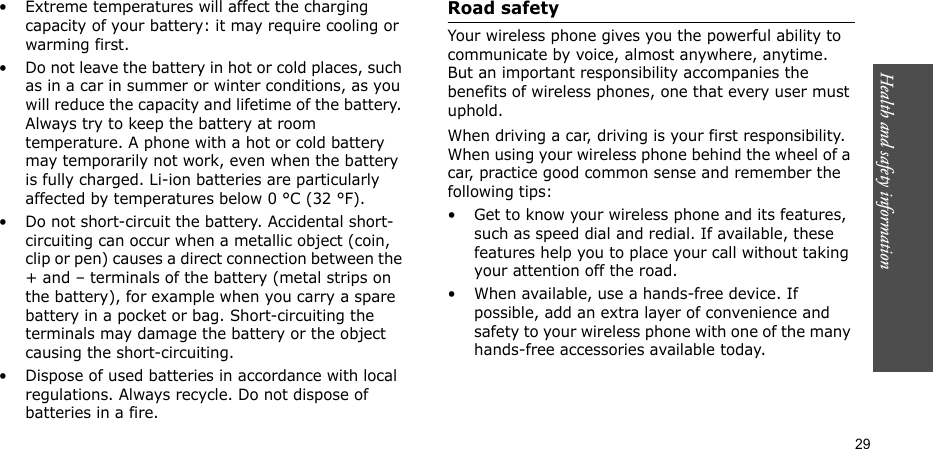 Health and safety information  29• Extreme temperatures will affect the charging capacity of your battery: it may require cooling or warming first.• Do not leave the battery in hot or cold places, such as in a car in summer or winter conditions, as you will reduce the capacity and lifetime of the battery. Always try to keep the battery at room temperature. A phone with a hot or cold battery may temporarily not work, even when the battery is fully charged. Li-ion batteries are particularly affected by temperatures below 0 °C (32 °F).• Do not short-circuit the battery. Accidental short-circuiting can occur when a metallic object (coin, clip or pen) causes a direct connection between the + and – terminals of the battery (metal strips on the battery), for example when you carry a spare battery in a pocket or bag. Short-circuiting the terminals may damage the battery or the object causing the short-circuiting.• Dispose of used batteries in accordance with local regulations. Always recycle. Do not dispose of batteries in a fire.Road safetyYour wireless phone gives you the powerful ability to communicate by voice, almost anywhere, anytime. But an important responsibility accompanies the benefits of wireless phones, one that every user must uphold.When driving a car, driving is your first responsibility. When using your wireless phone behind the wheel of a car, practice good common sense and remember the following tips:• Get to know your wireless phone and its features, such as speed dial and redial. If available, these features help you to place your call without taking your attention off the road.• When available, use a hands-free device. If possible, add an extra layer of convenience and safety to your wireless phone with one of the many hands-free accessories available today.