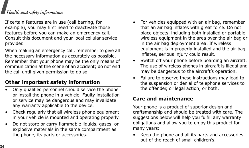 34Health and safety informationIf certain features are in use (call barring, for example), you may first need to deactivate those features before you can make an emergency call. Consult this document and your local cellular service provider.When making an emergency call, remember to give all the necessary information as accurately as possible. Remember that your phone may be the only means of communication at the scene of an accident; do not end the call until given permission to do so.Other important safety information• Only qualified personnel should service the phone or install the phone in a vehicle. Faulty installation or service may be dangerous and may invalidate any warranty applicable to the device.• Check regularly that all wireless phone equipment in your vehicle is mounted and operating properly.• Do not store or carry flammable liquids, gases, or explosive materials in the same compartment as the phone, its parts or accessories.• For vehicles equipped with an air bag, remember that an air bag inflates with great force. Do not place objects, including both installed or portable wireless equipment in the area over the air bag or in the air bag deployment area. If wireless equipment is improperly installed and the air bag inflates, serious injury could result.• Switch off your phone before boarding an aircraft. The use of wireless phones in aircraft is illegal and may be dangerous to the aircraft’s operation.• Failure to observe these instructions may lead to the suspension or denial of telephone services to the offender, or legal action, or both.Care and maintenanceYour phone is a product of superior design and craftsmanship and should be treated with care. The suggestions below will help you fulfill any warranty obligations and allow you to enjoy this product for many years:• Keep the phone and all its parts and accessories out of the reach of small children’s.