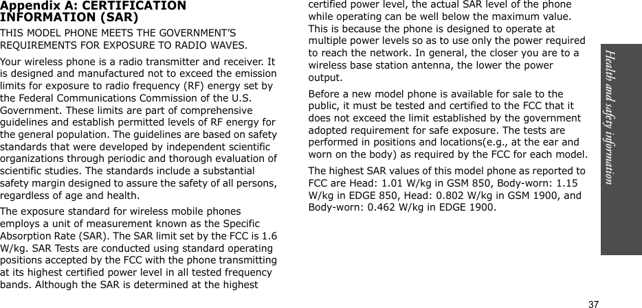 Health and safety information  37Appendix A: CERTIFICATIONINFORMATION (SAR)THIS MODEL PHONE MEETS THE GOVERNMENT’S REQUIREMENTS FOR EXPOSURE TO RADIO WAVES.Your wireless phone is a radio transmitter and receiver. It is designed and manufactured not to exceed the emission limits for exposure to radio frequency (RF) energy set by the Federal Communications Commission of the U.S. Government. These limits are part of comprehensive guidelines and establish permitted levels of RF energy for the general population. The guidelines are based on safety standards that were developed by independent scientific organizations through periodic and thorough evaluation of scientific studies. The standards include a substantial safety margin designed to assure the safety of all persons, regardless of age and health.The exposure standard for wireless mobile phones employs a unit of measurement known as the Specific Absorption Rate (SAR). The SAR limit set by the FCC is 1.6 W/kg. SAR Tests are conducted using standard operating positions accepted by the FCC with the phone transmitting at its highest certified power level in all tested frequency bands. Although the SAR is determined at the highest certified power level, the actual SAR level of the phone while operating can be well below the maximum value. This is because the phone is designed to operate at multiple power levels so as to use only the power required to reach the network. In general, the closer you are to a wireless base station antenna, the lower the power output.Before a new model phone is available for sale to the public, it must be tested and certified to the FCC that it does not exceed the limit established by the government adopted requirement for safe exposure. The tests are performed in positions and locations(e.g., at the ear and worn on the body) as required by the FCC for each model.The highest SAR values of this model phone as reported to FCC are Head: 1.01 W/kg in GSM 850, Body-worn: 1.15 W/kg in EDGE 850, Head: 0.802 W/kg in GSM 1900, and Body-worn: 0.462 W/kg in EDGE 1900.