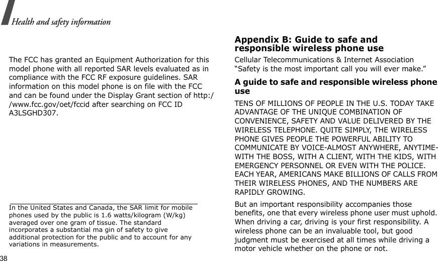38Health and safety informationThe FCC has granted an Equipment Authorization for this model phone with all reported SAR levels evaluated as in compliance with the FCC RF exposure guidelines. SAR information on this model phone is on file with the FCC and can be found under the Display Grant section of http://www.fcc.gov/oet/fccid after searching on FCC ID A3LSGHD307.In the United States and Canada, the SAR limit for mobile phones used by the public is 1.6 watts/kilogram (W/kg) averaged over one gram of tissue. The standard incorporates a substantial ma gin of safety to give additional protection for the public and to account for any variations in measurements.Appendix B: Guide to safe andresponsible wireless phone useCellular Telecommunications &amp; Internet Association “Safety is the most important call you will ever make.”A guide to safe and responsible wireless phone useTENS OF MILLIONS OF PEOPLE IN THE U.S. TODAY TAKE ADVANTAGE OF THE UNIQUE COMBINATION OF CONVENIENCE, SAFETY AND VALUE DELIVERED BY THE WIRELESS TELEPHONE. QUITE SIMPLY, THE WIRELESS PHONE GIVES PEOPLE THE POWERFUL ABILITY TO COMMUNICATE BY VOICE-ALMOST ANYWHERE, ANYTIME-WITH THE BOSS, WITH A CLIENT, WITH THE KIDS, WITH EMERGENCY PERSONNEL OR EVEN WITH THE POLICE. EACH YEAR, AMERICANS MAKE BILLIONS OF CALLS FROM THEIR WIRELESS PHONES, AND THE NUMBERS ARE RAPIDLY GROWING.But an important responsibility accompanies those benefits, one that every wireless phone user must uphold. When driving a car, driving is your first responsibility. A wireless phone can be an invaluable tool, but good judgment must be exercised at all times while driving a motor vehicle whether on the phone or not.