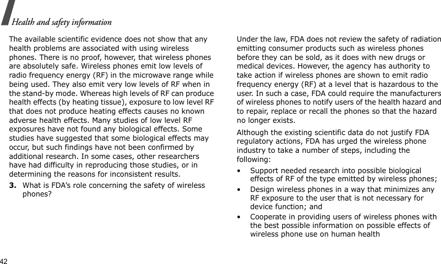 42Health and safety informationThe available scientific evidence does not show that any health problems are associated with using wireless phones. There is no proof, however, that wireless phones are absolutely safe. Wireless phones emit low levels of radio frequency energy (RF) in the microwave range while being used. They also emit very low levels of RF when in the stand-by mode. Whereas high levels of RF can produce health effects (by heating tissue), exposure to low level RF that does not produce heating effects causes no known adverse health effects. Many studies of low level RF exposures have not found any biological effects. Some studies have suggested that some biological effects may occur, but such findings have not been confirmed by additional research. In some cases, other researchers have had difficulty in reproducing those studies, or in determining the reasons for inconsistent results.3.What is FDA’s role concerning the safety of wireless phones?Under the law, FDA does not review the safety of radiation emitting consumer products such as wireless phones before they can be sold, as it does with new drugs or medical devices. However, the agency has authority to take action if wireless phones are shown to emit radio frequency energy (RF) at a level that is hazardous to the user. In such a case, FDA could require the manufacturers of wireless phones to notify users of the health hazard and to repair, replace or recall the phones so that the hazard no longer exists.Although the existing scientific data do not justify FDA regulatory actions, FDA has urged the wireless phone industry to take a number of steps, including the following:• Support needed research into possible biological effects of RF of the type emitted by wireless phones;• Design wireless phones in a way that minimizes any RF exposure to the user that is not necessary for device function; and• Cooperate in providing users of wireless phones with the best possible information on possible effects of wireless phone use on human health