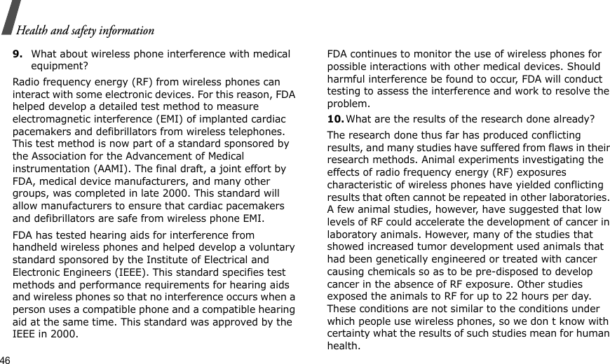 46Health and safety information9.What about wireless phone interference with medical equipment?Radio frequency energy (RF) from wireless phones can interact with some electronic devices. For this reason, FDA helped develop a detailed test method to measure electromagnetic interference (EMI) of implanted cardiac pacemakers and defibrillators from wireless telephones. This test method is now part of a standard sponsored by the Association for the Advancement of Medical instrumentation (AAMI). The final draft, a joint effort by FDA, medical device manufacturers, and many other groups, was completed in late 2000. This standard will allow manufacturers to ensure that cardiac pacemakers and defibrillators are safe from wireless phone EMI.FDA has tested hearing aids for interference from handheld wireless phones and helped develop a voluntary standard sponsored by the Institute of Electrical and Electronic Engineers (IEEE). This standard specifies test methods and performance requirements for hearing aids and wireless phones so that no interference occurs when a person uses a compatible phone and a compatible hearing aid at the same time. This standard was approved by the IEEE in 2000.FDA continues to monitor the use of wireless phones for possible interactions with other medical devices. Should harmful interference be found to occur, FDA will conduct testing to assess the interference and work to resolve the problem.10.What are the results of the research done already?The research done thus far has produced conflicting results, and many studies have suffered from flaws in their research methods. Animal experiments investigating the effects of radio frequency energy (RF) exposures characteristic of wireless phones have yielded conflicting results that often cannot be repeated in other laboratories. A few animal studies, however, have suggested that low levels of RF could accelerate the development of cancer in laboratory animals. However, many of the studies that showed increased tumor development used animals that had been genetically engineered or treated with cancer causing chemicals so as to be pre-disposed to develop cancer in the absence of RF exposure. Other studies exposed the animals to RF for up to 22 hours per day. These conditions are not similar to the conditions under which people use wireless phones, so we don t know with certainty what the results of such studies mean for human health.