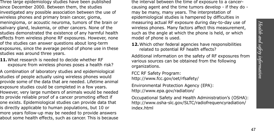 Health and safety information  47Three large epidemiology studies have been published since December 2000. Between them, the studies investigated any possible association between the use of wireless phones and primary brain cancer, gioma, meningioma, or acoustic neuroma, tumors of the brain or salivary gland, leukemia, or other cancers. None of the studies demonstrated the existence of any harmful health effects from wireless phone RF exposures. However, none of the studies can answer questions about long-term exposures, since the average period of phone use in these studies was around three years.11.What research is needed to decide whether RF exposure from wireless phones poses a health risk?A combination of laboratory studies and epidemiological studies of people actually using wireless phones would provide some of the data that are needed. Lifetime animal exposure studies could be completed in a few years. However, very large numbers of animals would be needed to provide reliable proof of a cancer promoting effect if one exists. Epidemiological studies can provide data that is directly applicable to human populations, but 10 or more years follow-up may be needed to provide answers about some health effects, such as cancer. This is because the interval between the time of exposure to a cancer-causing agent and the time tumors develop - if they do - may be many, many years. The interpretation of epidemiological studies is hampered by difficulties in measuring actual RF exposure during day-to-day use of wireless phones. Many factors affect this measurement, such as the angle at which the phone is held, or which model of phone is used.12.Which other federal agencies have responsibilities related to potential RF health effects?Additional information on the safety of RF exposures from various sources can be obtained from the following organizations.FCC RF Safety Program:http://www.fcc.gov/oet/rfsafety/Environmental Protection Agency (EPA):http://www.epa.gov/radiation/Occupational Safety and Health Administration’s (OSHA):http://www.osha-slc.gov/SLTC/radiofrequencyradiation/index.html