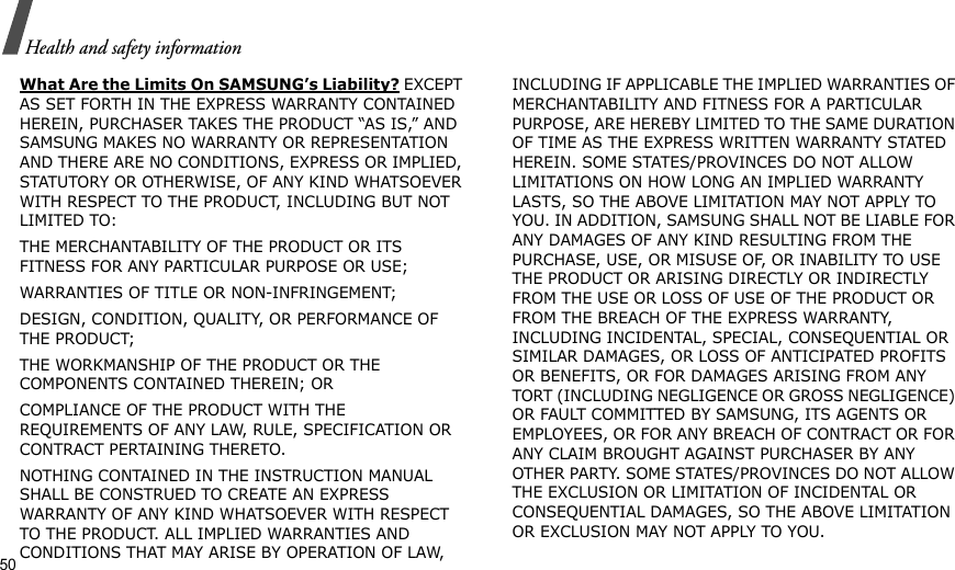 50Health and safety informationWhat Are the Limits On SAMSUNG’s Liability? EXCEPT AS SET FORTH IN THE EXPRESS WARRANTY CONTAINED HEREIN, PURCHASER TAKES THE PRODUCT “AS IS,” AND SAMSUNG MAKES NO WARRANTY OR REPRESENTATION AND THERE ARE NO CONDITIONS, EXPRESS OR IMPLIED, STATUTORY OR OTHERWISE, OF ANY KIND WHATSOEVER WITH RESPECT TO THE PRODUCT, INCLUDING BUT NOT LIMITED TO:THE MERCHANTABILITY OF THE PRODUCT OR ITS FITNESS FOR ANY PARTICULAR PURPOSE OR USE;WARRANTIES OF TITLE OR NON-INFRINGEMENT;DESIGN, CONDITION, QUALITY, OR PERFORMANCE OF THE PRODUCT;THE WORKMANSHIP OF THE PRODUCT OR THE COMPONENTS CONTAINED THEREIN; ORCOMPLIANCE OF THE PRODUCT WITH THE REQUIREMENTS OF ANY LAW, RULE, SPECIFICATION OR CONTRACT PERTAINING THERETO. NOTHING CONTAINED IN THE INSTRUCTION MANUAL SHALL BE CONSTRUED TO CREATE AN EXPRESS WARRANTY OF ANY KIND WHATSOEVER WITH RESPECT TO THE PRODUCT. ALL IMPLIED WARRANTIES AND CONDITIONS THAT MAY ARISE BY OPERATION OF LAW, INCLUDING IF APPLICABLE THE IMPLIED WARRANTIES OF MERCHANTABILITY AND FITNESS FOR A PARTICULAR PURPOSE, ARE HEREBY LIMITED TO THE SAME DURATION OF TIME AS THE EXPRESS WRITTEN WARRANTY STATED HEREIN. SOME STATES/PROVINCES DO NOT ALLOW LIMITATIONS ON HOW LONG AN IMPLIED WARRANTY LASTS, SO THE ABOVE LIMITATION MAY NOT APPLY TO YOU. IN ADDITION, SAMSUNG SHALL NOT BE LIABLE FOR ANY DAMAGES OF ANY KIND RESULTING FROM THE PURCHASE, USE, OR MISUSE OF, OR INABILITY TO USE THE PRODUCT OR ARISING DIRECTLY OR INDIRECTLY FROM THE USE OR LOSS OF USE OF THE PRODUCT OR FROM THE BREACH OF THE EXPRESS WARRANTY, INCLUDING INCIDENTAL, SPECIAL, CONSEQUENTIAL OR SIMILAR DAMAGES, OR LOSS OF ANTICIPATED PROFITS OR BENEFITS, OR FOR DAMAGES ARISING FROM ANY TORT (INCLUDING NEGLIGENCE OR GROSS NEGLIGENCE) OR FAULT COMMITTED BY SAMSUNG, ITS AGENTS OR EMPLOYEES, OR FOR ANY BREACH OF CONTRACT OR FOR ANY CLAIM BROUGHT AGAINST PURCHASER BY ANY OTHER PARTY. SOME STATES/PROVINCES DO NOT ALLOW THE EXCLUSION OR LIMITATION OF INCIDENTAL OR CONSEQUENTIAL DAMAGES, SO THE ABOVE LIMITATION OR EXCLUSION MAY NOT APPLY TO YOU. 