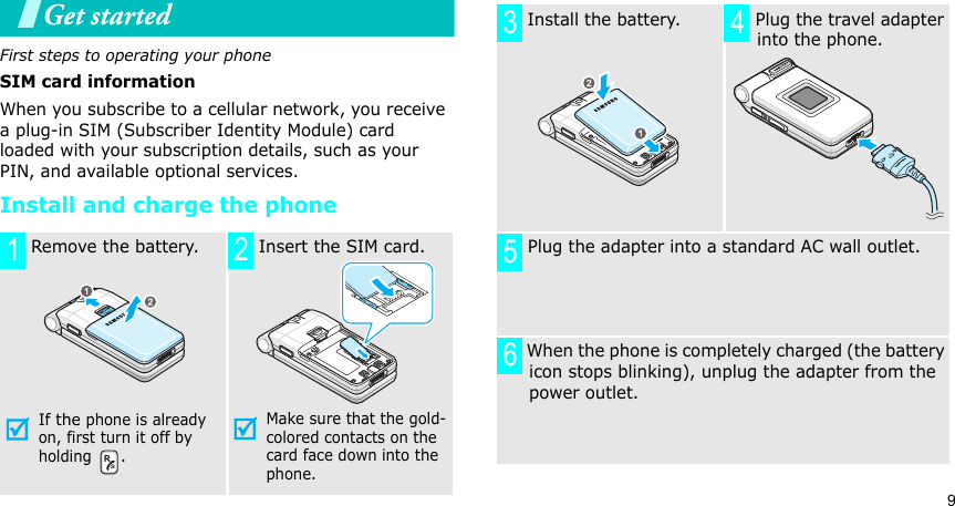 9Get startedFirst steps to operating your phoneSIM card informationWhen you subscribe to a cellular network, you receive a plug-in SIM (Subscriber Identity Module) card loaded with your subscription details, such as your PIN, and available optional services.Install and charge the phone Remove the battery.If the phone is already on, first turn it off by holding . Insert the SIM card.Make sure that the gold-colored contacts on the card face down into the phone.1 2 Install the battery.  Plug the travel adapter into the phone. Plug the adapter into a standard AC wall outlet. When the phone is completely charged (the battery icon stops blinking), unplug the adapter from the power outlet.3 456