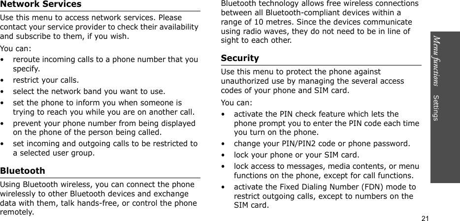 Menu functions    Settings21Network ServicesUse this menu to access network services. Please contact your service provider to check their availability and subscribe to them, if you wish.You can:• reroute incoming calls to a phone number that you specify.• restrict your calls.• select the network band you want to use.• set the phone to inform you when someone is trying to reach you while you are on another call.• prevent your phone number from being displayed on the phone of the person being called.• set incoming and outgoing calls to be restricted to a selected user group.BluetoothUsing Bluetooth wireless, you can connect the phone wirelessly to other Bluetooth devices and exchange data with them, talk hands-free, or control the phone remotely.Bluetooth technology allows free wireless connections between all Bluetooth-compliant devices within a range of 10 metres. Since the devices communicate using radio waves, they do not need to be in line of sight to each other. SecurityUse this menu to protect the phone against unauthorized use by managing the several access codes of your phone and SIM card.You can:• activate the PIN check feature which lets the phone prompt you to enter the PIN code each time you turn on the phone.• change your PIN/PIN2 code or phone password. • lock your phone or your SIM card.• lock access to messages, media contents, or menu functions on the phone, except for call functions.• activate the Fixed Dialing Number (FDN) mode to restrict outgoing calls, except to numbers on the SIM card.