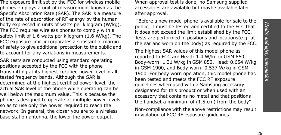 Health and safety information  25The exposure limit set by the FCC for wireless mobile phones employs a unit of measurement known as the Specific Absorption Rate (SAR). The SAR is a measure of the rate of absorption of RF energy by the human body expressed in units of watts per kilogram (W/kg). The FCC requires wireless phones to comply with a safety limit of 1.6 watts per kilogram (1.6 W/kg). The FCC exposure limit incorporates a substantial margin of safety to give additional protection to the public and to account for any variations in measurements.SAR tests are conducted using standard operating positions accepted by the FCC with the phone transmitting at its highest certified power level in all tested frequency bands. Although the SAR is determined at the highest certified power level, the actual SAR level of the phone while operating can be well below the maximum value. This is because the phone is designed to operate at multiple power levels so as to use only the power required to reach the network. In general, the closer you are to a wireless base station antenna, the lower the power output.When approval test is done, no Samsung supplied accessories are avialable but maybe available later after approval. &quot;Before a new model phone is available for sale to the public, it must be tested and certified to the FCC that it does not exceed the limit estabilished by the FCC. Tests are performed in positions and locations(e.g. at the ear and worn on the body) as required by the FCC.The highest SAR values of this model phone as reported to FCC are Head: 1.4 W/kg in GSM 850, Body-worn: 1.31 W/kg in GSM 850, Head: 0.654 W/kg in GSM 1900, and Body-worn: 0.537 W/kg in GSM 1900. For body worn operation, this model phone has been tested and meets the FCC RF exposure guidelines when used with a Samsung accessory designated for this product or when used with an accessory that contains no metal and that positions the handset a minimum of (1.5 cm) from the body&quot;Non-compliance with the above restrictions may result in violation of FCC RF esposure guidelines.