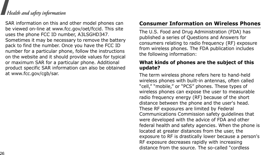 26Health and safety informationSAR information on this and other model phones can be viewed on-line at www.fcc.gov/oet/fccid. This site uses the phone FCC ID number, A3LSGHD347. Sometimes it may be necessary to remove the battery pack to find the number. Once you have the FCC ID number for a particular phone, follow the instructions on the website and it should provide values for typical or maximum SAR for a particular phone. Additional product specific SAR information can also be obtained at www.fcc.gov/cgb/sar.Consumer Information on Wireless PhonesThe U.S. Food and Drug Administration (FDA) has published a series of Questions and Answers for consumers relating to radio frequency (RF) exposure from wireless phones. The FDA publication includes the following information:What kinds of phones are the subject of this update?The term wireless phone refers here to hand-held wireless phones with built-in antennas, often called “cell,” “mobile,” or “PCS” phones. These types of wireless phones can expose the user to measurable radio frequency energy (RF) because of the short distance between the phone and the user&apos;s head. These RF exposures are limited by Federal Communications Commission safety guidelines that were developed with the advice of FDA and other federal health and safety agencies. When the phone is located at greater distances from the user, the exposure to RF is drastically lower because a person&apos;s RF exposure decreases rapidly with increasing distance from the source. The so-called “cordless 