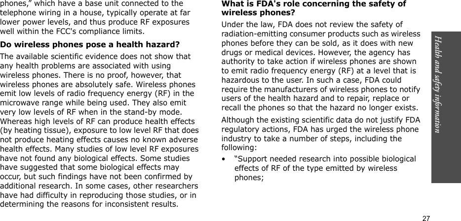 Health and safety information  27phones,” which have a base unit connected to the telephone wiring in a house, typically operate at far lower power levels, and thus produce RF exposures well within the FCC&apos;s compliance limits.Do wireless phones pose a health hazard?The available scientific evidence does not show that any health problems are associated with using wireless phones. There is no proof, however, that wireless phones are absolutely safe. Wireless phones emit low levels of radio frequency energy (RF) in the microwave range while being used. They also emit very low levels of RF when in the stand-by mode. Whereas high levels of RF can produce health effects (by heating tissue), exposure to low level RF that does not produce heating effects causes no known adverse health effects. Many studies of low level RF exposures have not found any biological effects. Some studies have suggested that some biological effects may occur, but such findings have not been confirmed by additional research. In some cases, other researchers have had difficulty in reproducing those studies, or in determining the reasons for inconsistent results.What is FDA&apos;s role concerning the safety of wireless phones?Under the law, FDA does not review the safety of radiation-emitting consumer products such as wireless phones before they can be sold, as it does with new drugs or medical devices. However, the agency has authority to take action if wireless phones are shown to emit radio frequency energy (RF) at a level that is hazardous to the user. In such a case, FDA could require the manufacturers of wireless phones to notify users of the health hazard and to repair, replace or recall the phones so that the hazard no longer exists.Although the existing scientific data do not justify FDA regulatory actions, FDA has urged the wireless phone industry to take a number of steps, including the following:• “Support needed research into possible biological effects of RF of the type emitted by wireless phones;