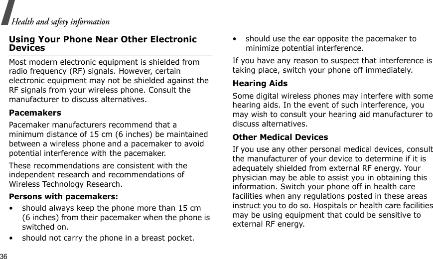 36Health and safety informationUsing Your Phone Near Other Electronic DevicesMost modern electronic equipment is shielded from radio frequency (RF) signals. However, certain electronic equipment may not be shielded against the RF signals from your wireless phone. Consult the manufacturer to discuss alternatives.PacemakersPacemaker manufacturers recommend that a minimum distance of 15 cm (6 inches) be maintained between a wireless phone and a pacemaker to avoid potential interference with the pacemaker.These recommendations are consistent with the independent research and recommendations of Wireless Technology Research.Persons with pacemakers:• should always keep the phone more than 15 cm (6 inches) from their pacemaker when the phone is switched on.• should not carry the phone in a breast pocket.• should use the ear opposite the pacemaker to minimize potential interference.If you have any reason to suspect that interference is taking place, switch your phone off immediately.Hearing AidsSome digital wireless phones may interfere with some hearing aids. In the event of such interference, you may wish to consult your hearing aid manufacturer to discuss alternatives.Other Medical DevicesIf you use any other personal medical devices, consult the manufacturer of your device to determine if it is adequately shielded from external RF energy. Your physician may be able to assist you in obtaining this information. Switch your phone off in health care facilities when any regulations posted in these areas instruct you to do so. Hospitals or health care facilities may be using equipment that could be sensitive to external RF energy.