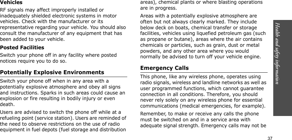 Health and safety information  37VehiclesRF signals may affect improperly installed or inadequately shielded electronic systems in motor vehicles. Check with the manufacturer or its representative regarding your vehicle. You should also consult the manufacturer of any equipment that has been added to your vehicle.Posted FacilitiesSwitch your phone off in any facility where posted notices require you to do so.Potentially Explosive EnvironmentsSwitch your phone off when in any area with a potentially explosive atmosphere and obey all signs and instructions. Sparks in such areas could cause an explosion or fire resulting in bodily injury or even death.Users are advised to switch the phone off while at a refueling point (service station). Users are reminded of the need to observe restrictions on the use of radio equipment in fuel depots (fuel storage and distribution areas), chemical plants or where blasting operations are in progress.Areas with a potentially explosive atmosphere are often but not always clearly marked. They include below deck on boats, chemical transfer or storage facilities, vehicles using liquefied petroleum gas (such as propane or butane), areas where the air contains chemicals or particles, such as grain, dust or metal powders, and any other area where you would normally be advised to turn off your vehicle engine.Emergency CallsThis phone, like any wireless phone, operates using radio signals, wireless and landline networks as well as user programmed functions, which cannot guarantee connection in all conditions. Therefore, you should never rely solely on any wireless phone for essential communications (medical emergencies, for example).Remember, to make or receive any calls the phone must be switched on and in a service area with adequate signal strength. Emergency calls may not be 