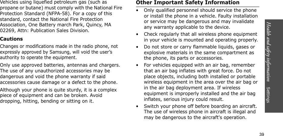 Health and safety information    Settings39Vehicles using liquefied petroleum gas (such as propane or butane) must comply with the National Fire Protection Standard (NFPA-58). For a copy of this standard, contact the National Fire Protection Association, One Battery march Park, Quincy, MA 02269, Attn: Publication Sales Division.CautionsChanges or modifications made in the radio phone, not expressly approved by Samsung, will void the user’s authority to operate the equipment.Only use approved batteries, antennas and chargers. The use of any unauthorized accessories may be dangerous and void the phone warranty if said accessories cause damage or a defect to the phone.Although your phone is quite sturdy, it is a complex piece of equipment and can be broken. Avoid dropping, hitting, bending or sitting on it.Other Important Safety Information• Only qualified personnel should service the phone or install the phone in a vehicle. Faulty installation or service may be dangerous and may invalidate any warranty applicable to the device.• Check regularly that all wireless phone equipment in your vehicle is mounted and operating properly.• Do not store or carry flammable liquids, gases or explosive materials in the same compartment as the phone, its parts or accessories.• For vehicles equipped with an air bag, remember that an air bag inflates with great force. Do not place objects, including both installed or portable wireless equipment in the area over the air bag or in the air bag deployment area. If wireless equipment is improperly installed and the air bag inflates, serious injury could result.• Switch your phone off before boarding an aircraft. The use of wireless phone in aircraft is illegal and may be dangerous to the aircraft&apos;s operation.