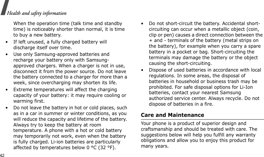 42Health and safety informationWhen the operation time (talk time and standby time) is noticeably shorter than normal, it is time to buy a new battery.• If left unused, a fully charged battery will discharge itself over time.• Use only Samsung-approved batteries and recharge your battery only with Samsung-approved chargers. When a charger is not in use, disconnect it from the power source. Do not leave the battery connected to a charger for more than a week, since overcharging may shorten its life.• Extreme temperatures will affect the charging capacity of your battery: it may require cooling or warming first.• Do not leave the battery in hot or cold places, such as in a car in summer or winter conditions, as you will reduce the capacity and lifetime of the battery. Always try to keep the battery at room temperature. A phone with a hot or cold battery may temporarily not work, even when the battery is fully charged. Li-ion batteries are particularly affected by temperatures below 0 °C (32 °F).• Do not short-circuit the battery. Accidental short- circuiting can occur when a metallic object (coin, clip or pen) causes a direct connection between the + and - terminals of the battery (metal strips on the battery), for example when you carry a spare battery in a pocket or bag. Short-circuiting the terminals may damage the battery or the object causing the short-circuiting.• Dispose of used batteries in accordance with local regulations. In some areas, the disposal of batteries in household or business trash may be prohibited. For safe disposal options for Li-Ion batteries, contact your nearest Samsung authorized service center. Always recycle. Do not dispose of batteries in a fire.Care and MaintenanceYour phone is a product of superior design and craftsmanship and should be treated with care. The suggestions below will help you fulfill any warranty obligations and allow you to enjoy this product for many years.