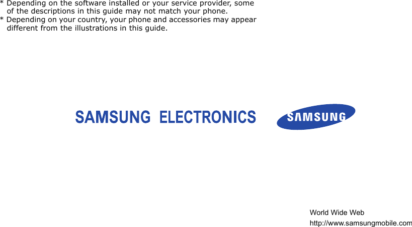 * Depending on the software installed or your service provider, some of the descriptions in this guide may not match your phone.* Depending on your country, your phone and accessories may appear different from the illustrations in this guide.World Wide Webhttp://www.samsungmobile.com
