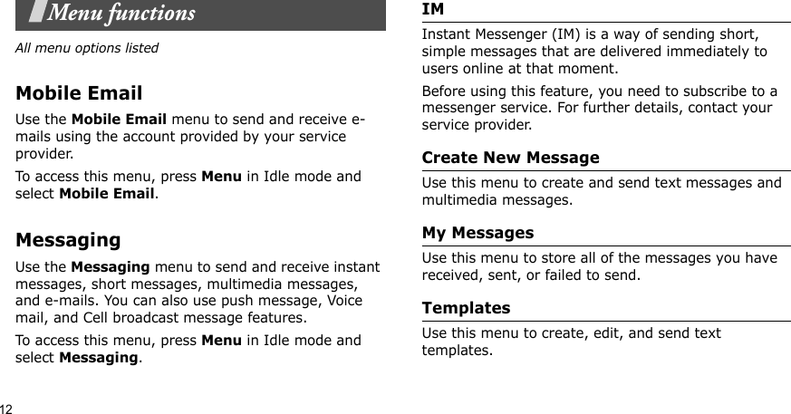 12Menu functionsAll menu options listedMobile EmailUse the Mobile Email menu to send and receive e-mails using the account provided by your service provider.To access this menu, press Menu in Idle mode and select Mobile Email.MessagingUse the Messaging menu to send and receive instant messages, short messages, multimedia messages, and e-mails. You can also use push message, Voice mail, and Cell broadcast message features.To access this menu, press Menu in Idle mode and select Messaging.IM Instant Messenger (IM) is a way of sending short, simple messages that are delivered immediately to users online at that moment.Before using this feature, you need to subscribe to a messenger service. For further details, contact your service provider.Create New MessageUse this menu to create and send text messages and multimedia messages.My MessagesUse this menu to store all of the messages you have received, sent, or failed to send.TemplatesUse this menu to create, edit, and send text templates.
