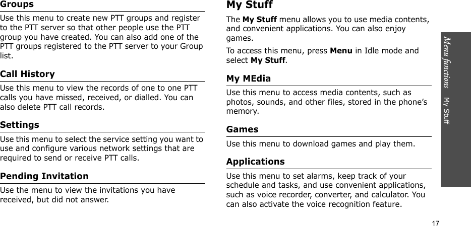 Menu functions    My Stuff17GroupsUse this menu to create new PTT groups and register to the PTT server so that other people use the PTT group you have created. You can also add one of the PTT groups registered to the PTT server to your Group list.Call HistoryUse this menu to view the records of one to one PTT calls you have missed, received, or dialled. You can also delete PTT call records. SettingsUse this menu to select the service setting you want to use and configure various network settings that are required to send or receive PTT calls.Pending InvitationUse the menu to view the invitations you have received, but did not answer.My StuffThe My Stuff menu allows you to use media contents, and convenient applications. You can also enjoy games.To access this menu, press Menu in Idle mode and select My Stuff.My MEdiaUse this menu to access media contents, such as photos, sounds, and other files, stored in the phone’s memory.GamesUse this menu to download games and play them.ApplicationsUse this menu to set alarms, keep track of your schedule and tasks, and use convenient applications, such as voice recorder, converter, and calculator. You can also activate the voice recognition feature.