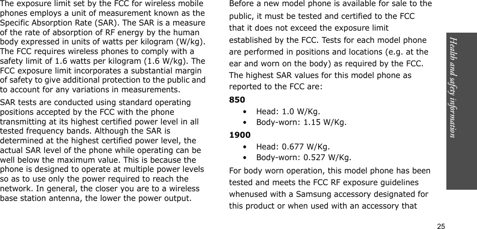 Health and safety information  25The exposure limit set by the FCC for wireless mobile phones employs a unit of measurement known as the Specific Absorption Rate (SAR). The SAR is a measure of the rate of absorption of RF energy by the human body expressed in units of watts per kilogram (W/kg). The FCC requires wireless phones to comply with a safety limit of 1.6 watts per kilogram (1.6 W/kg). The FCC exposure limit incorporates a substantial margin of safety to give additional protection to the public and to account for any variations in measurements.SAR tests are conducted using standard operating positions accepted by the FCC with the phone transmitting at its highest certified power level in all tested frequency bands. Although the SAR is determined at the highest certified power level, the actual SAR level of the phone while operating can be well below the maximum value. This is because the phone is designed to operate at multiple power levels so as to use only the power required to reach the network. In general, the closer you are to a wireless base station antenna, the lower the power output.Before a new model phone is available for sale to thepublic, it must be tested and certified to the FCCthat it does not exceed the exposure limitestablished by the FCC. Tests for each model phoneare performed in positions and locations (e.g. at theear and worn on the body) as required by the FCC.The highest SAR values for this model phone asreported to the FCC are:850•Head: 1.0 W/Kg.•Body-worn: 1.15 W/Kg.1900• Head: 0.677 W/Kg.• Body-worn: 0.527 W/Kg.For body worn operation, this model phone has beentested and meets the FCC RF exposure guidelineswhenused with a Samsung accessory designated forthis product or when used with an accessory that
