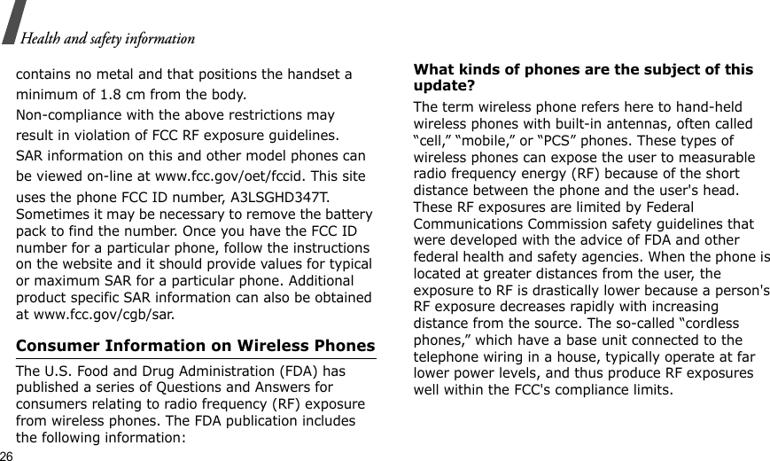 26Health and safety informationcontains no metal and that positions the handset aminimum of 1.8 cm from the body.Non-compliance with the above restrictions mayresult in violation of FCC RF exposure guidelines.SAR information on this and other model phones canbe viewed on-line at www.fcc.gov/oet/fccid. This siteuses the phone FCC ID number, A3LSGHD347T. Sometimes it may be necessary to remove the battery pack to find the number. Once you have the FCC ID number for a particular phone, follow the instructions on the website and it should provide values for typical or maximum SAR for a particular phone. Additional product specific SAR information can also be obtained at www.fcc.gov/cgb/sar.Consumer Information on Wireless PhonesThe U.S. Food and Drug Administration (FDA) has published a series of Questions and Answers for consumers relating to radio frequency (RF) exposure from wireless phones. The FDA publication includes the following information:What kinds of phones are the subject of this update?The term wireless phone refers here to hand-held wireless phones with built-in antennas, often called “cell,” “mobile,” or “PCS” phones. These types of wireless phones can expose the user to measurable radio frequency energy (RF) because of the short distance between the phone and the user&apos;s head. These RF exposures are limited by Federal Communications Commission safety guidelines that were developed with the advice of FDA and other federal health and safety agencies. When the phone is located at greater distances from the user, the exposure to RF is drastically lower because a person&apos;s RF exposure decreases rapidly with increasing distance from the source. The so-called “cordless phones,” which have a base unit connected to the telephone wiring in a house, typically operate at far lower power levels, and thus produce RF exposures well within the FCC&apos;s compliance limits.