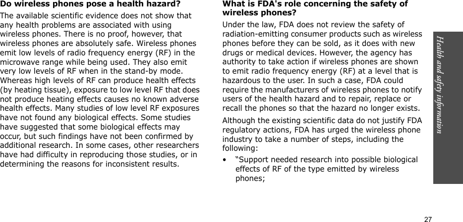 Health and safety information  27Do wireless phones pose a health hazard?The available scientific evidence does not show that any health problems are associated with using wireless phones. There is no proof, however, that wireless phones are absolutely safe. Wireless phones emit low levels of radio frequency energy (RF) in the microwave range while being used. They also emit very low levels of RF when in the stand-by mode. Whereas high levels of RF can produce health effects (by heating tissue), exposure to low level RF that does not produce heating effects causes no known adverse health effects. Many studies of low level RF exposures have not found any biological effects. Some studies have suggested that some biological effects may occur, but such findings have not been confirmed by additional research. In some cases, other researchers have had difficulty in reproducing those studies, or in determining the reasons for inconsistent results.What is FDA&apos;s role concerning the safety of wireless phones?Under the law, FDA does not review the safety of radiation-emitting consumer products such as wireless phones before they can be sold, as it does with new drugs or medical devices. However, the agency has authority to take action if wireless phones are shown to emit radio frequency energy (RF) at a level that is hazardous to the user. In such a case, FDA could require the manufacturers of wireless phones to notify users of the health hazard and to repair, replace or recall the phones so that the hazard no longer exists.Although the existing scientific data do not justify FDA regulatory actions, FDA has urged the wireless phone industry to take a number of steps, including the following:• “Support needed research into possible biological effects of RF of the type emitted by wireless phones;