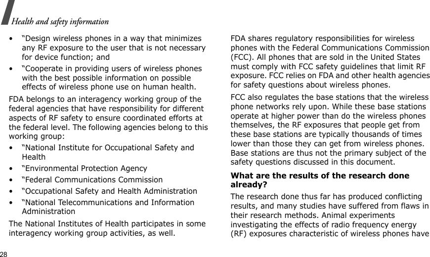 28Health and safety information• “Design wireless phones in a way that minimizes any RF exposure to the user that is not necessary for device function; and• “Cooperate in providing users of wireless phones with the best possible information on possible effects of wireless phone use on human health.FDA belongs to an interagency working group of the federal agencies that have responsibility for different aspects of RF safety to ensure coordinated efforts at the federal level. The following agencies belong to this working group:• “National Institute for Occupational Safety and Health• “Environmental Protection Agency• “Federal Communications Commission• “Occupational Safety and Health Administration• “National Telecommunications and Information AdministrationThe National Institutes of Health participates in some interagency working group activities, as well.FDA shares regulatory responsibilities for wireless phones with the Federal Communications Commission (FCC). All phones that are sold in the United States must comply with FCC safety guidelines that limit RF exposure. FCC relies on FDA and other health agencies for safety questions about wireless phones.FCC also regulates the base stations that the wireless phone networks rely upon. While these base stations operate at higher power than do the wireless phones themselves, the RF exposures that people get from these base stations are typically thousands of times lower than those they can get from wireless phones. Base stations are thus not the primary subject of the safety questions discussed in this document.What are the results of the research done already?The research done thus far has produced conflicting results, and many studies have suffered from flaws in their research methods. Animal experiments investigating the effects of radio frequency energy (RF) exposures characteristic of wireless phones have 