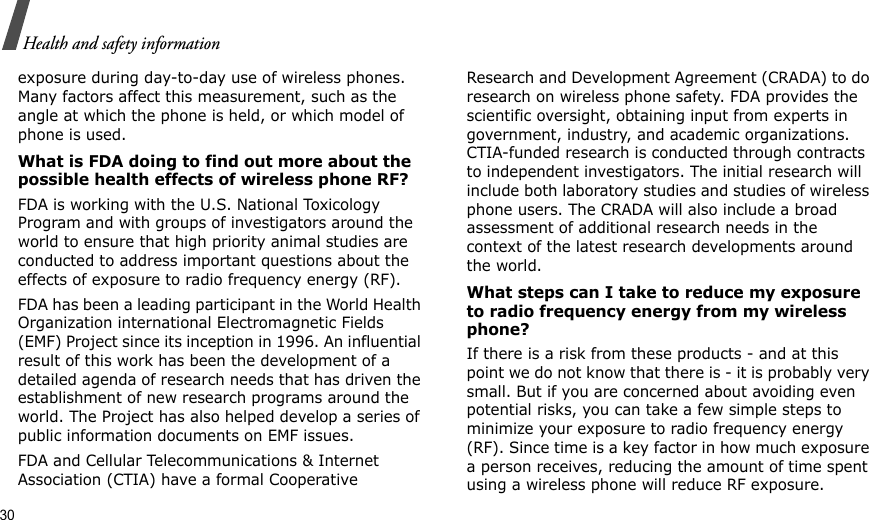 30Health and safety informationexposure during day-to-day use of wireless phones. Many factors affect this measurement, such as the angle at which the phone is held, or which model of phone is used.What is FDA doing to find out more about the possible health effects of wireless phone RF?FDA is working with the U.S. National Toxicology Program and with groups of investigators around the world to ensure that high priority animal studies are conducted to address important questions about the effects of exposure to radio frequency energy (RF).FDA has been a leading participant in the World Health Organization international Electromagnetic Fields (EMF) Project since its inception in 1996. An influential result of this work has been the development of a detailed agenda of research needs that has driven the establishment of new research programs around the world. The Project has also helped develop a series of public information documents on EMF issues.FDA and Cellular Telecommunications &amp; Internet Association (CTIA) have a formal Cooperative Research and Development Agreement (CRADA) to do research on wireless phone safety. FDA provides the scientific oversight, obtaining input from experts in government, industry, and academic organizations. CTIA-funded research is conducted through contracts to independent investigators. The initial research will include both laboratory studies and studies of wireless phone users. The CRADA will also include a broad assessment of additional research needs in the context of the latest research developments around the world.What steps can I take to reduce my exposure to radio frequency energy from my wireless phone?If there is a risk from these products - and at this point we do not know that there is - it is probably very small. But if you are concerned about avoiding even potential risks, you can take a few simple steps to minimize your exposure to radio frequency energy (RF). Since time is a key factor in how much exposure a person receives, reducing the amount of time spent using a wireless phone will reduce RF exposure.