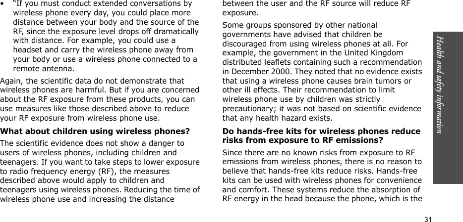 Health and safety information  31• “If you must conduct extended conversations by wireless phone every day, you could place more distance between your body and the source of the RF, since the exposure level drops off dramatically with distance. For example, you could use a headset and carry the wireless phone away from your body or use a wireless phone connected to a remote antenna.Again, the scientific data do not demonstrate that wireless phones are harmful. But if you are concerned about the RF exposure from these products, you can use measures like those described above to reduce your RF exposure from wireless phone use.What about children using wireless phones?The scientific evidence does not show a danger to users of wireless phones, including children and teenagers. If you want to take steps to lower exposure to radio frequency energy (RF), the measures described above would apply to children and teenagers using wireless phones. Reducing the time of wireless phone use and increasing the distance between the user and the RF source will reduce RF exposure.Some groups sponsored by other national governments have advised that children be discouraged from using wireless phones at all. For example, the government in the United Kingdom distributed leaflets containing such a recommendation in December 2000. They noted that no evidence exists that using a wireless phone causes brain tumors or other ill effects. Their recommendation to limit wireless phone use by children was strictly precautionary; it was not based on scientific evidence that any health hazard exists. Do hands-free kits for wireless phones reduce risks from exposure to RF emissions?Since there are no known risks from exposure to RF emissions from wireless phones, there is no reason to believe that hands-free kits reduce risks. Hands-free kits can be used with wireless phones for convenience and comfort. These systems reduce the absorption of RF energy in the head because the phone, which is the 