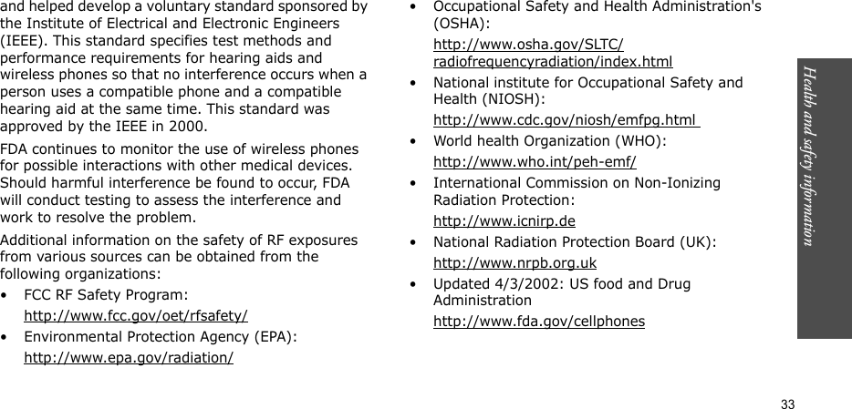 Health and safety information  33and helped develop a voluntary standard sponsored by the Institute of Electrical and Electronic Engineers (IEEE). This standard specifies test methods and performance requirements for hearing aids and wireless phones so that no interference occurs when a person uses a compatible phone and a compatible hearing aid at the same time. This standard was approved by the IEEE in 2000.FDA continues to monitor the use of wireless phones for possible interactions with other medical devices. Should harmful interference be found to occur, FDA will conduct testing to assess the interference and work to resolve the problem.Additional information on the safety of RF exposures from various sources can be obtained from the following organizations:• FCC RF Safety Program:http://www.fcc.gov/oet/rfsafety/• Environmental Protection Agency (EPA):http://www.epa.gov/radiation/• Occupational Safety and Health Administration&apos;s (OSHA): http://www.osha.gov/SLTC/radiofrequencyradiation/index.html• National institute for Occupational Safety and Health (NIOSH):http://www.cdc.gov/niosh/emfpg.html • World health Organization (WHO):http://www.who.int/peh-emf/• International Commission on Non-Ionizing Radiation Protection:http://www.icnirp.de• National Radiation Protection Board (UK):http://www.nrpb.org.uk• Updated 4/3/2002: US food and Drug Administrationhttp://www.fda.gov/cellphones