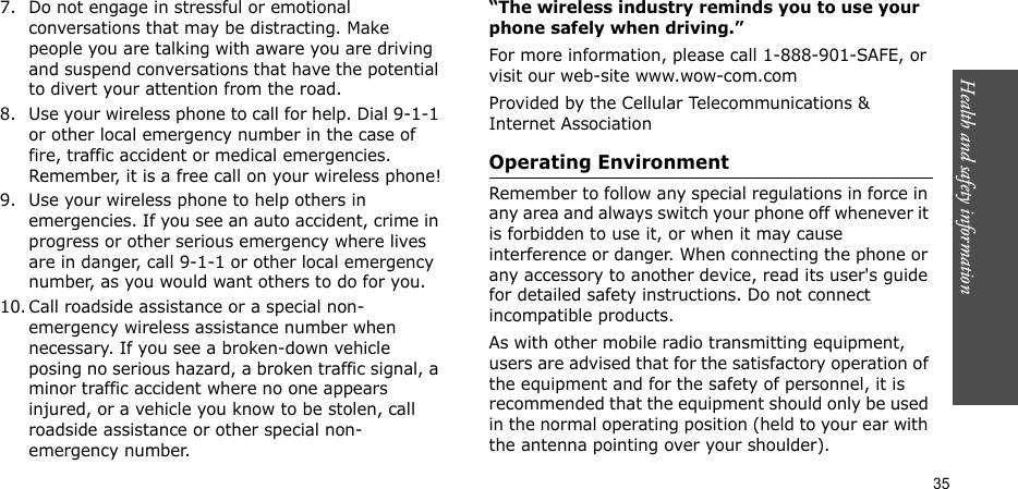 Health and safety information  357. Do not engage in stressful or emotional conversations that may be distracting. Make people you are talking with aware you are driving and suspend conversations that have the potential to divert your attention from the road.8. Use your wireless phone to call for help. Dial 9-1-1 or other local emergency number in the case of fire, traffic accident or medical emergencies. Remember, it is a free call on your wireless phone!9. Use your wireless phone to help others in emergencies. If you see an auto accident, crime in progress or other serious emergency where lives are in danger, call 9-1-1 or other local emergency number, as you would want others to do for you.10. Call roadside assistance or a special non-emergency wireless assistance number when necessary. If you see a broken-down vehicle posing no serious hazard, a broken traffic signal, a minor traffic accident where no one appears injured, or a vehicle you know to be stolen, call roadside assistance or other special non-emergency number.“The wireless industry reminds you to use your phone safely when driving.”For more information, please call 1-888-901-SAFE, or visit our web-site www.wow-com.comProvided by the Cellular Telecommunications &amp; Internet AssociationOperating EnvironmentRemember to follow any special regulations in force in any area and always switch your phone off whenever it is forbidden to use it, or when it may cause interference or danger. When connecting the phone or any accessory to another device, read its user&apos;s guide for detailed safety instructions. Do not connect incompatible products.As with other mobile radio transmitting equipment, users are advised that for the satisfactory operation of the equipment and for the safety of personnel, it is recommended that the equipment should only be used in the normal operating position (held to your ear with the antenna pointing over your shoulder).
