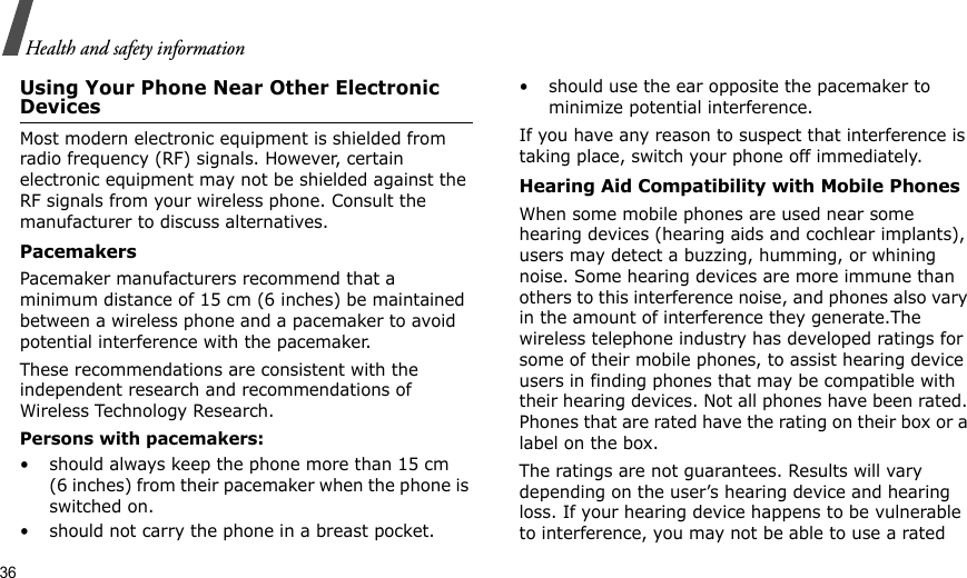 36Health and safety informationUsing Your Phone Near Other Electronic DevicesMost modern electronic equipment is shielded from radio frequency (RF) signals. However, certain electronic equipment may not be shielded against the RF signals from your wireless phone. Consult the manufacturer to discuss alternatives.PacemakersPacemaker manufacturers recommend that a minimum distance of 15 cm (6 inches) be maintained between a wireless phone and a pacemaker to avoid potential interference with the pacemaker.These recommendations are consistent with the independent research and recommendations of Wireless Technology Research.Persons with pacemakers:• should always keep the phone more than 15 cm (6 inches) from their pacemaker when the phone is switched on.• should not carry the phone in a breast pocket.• should use the ear opposite the pacemaker to minimize potential interference.If you have any reason to suspect that interference is taking place, switch your phone off immediately.Hearing Aid Compatibility with Mobile PhonesWhen some mobile phones are used near some hearing devices (hearing aids and cochlear implants), users may detect a buzzing, humming, or whining noise. Some hearing devices are more immune than others to this interference noise, and phones also vary in the amount of interference they generate.The wireless telephone industry has developed ratings for some of their mobile phones, to assist hearing device users in finding phones that may be compatible with their hearing devices. Not all phones have been rated. Phones that are rated have the rating on their box or a label on the box.The ratings are not guarantees. Results will vary depending on the user’s hearing device and hearing loss. If your hearing device happens to be vulnerable to interference, you may not be able to use a rated 