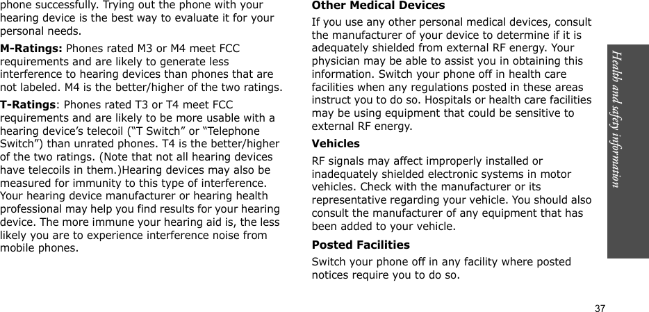 Health and safety information  37phone successfully. Trying out the phone with your hearing device is the best way to evaluate it for your personal needs.M-Ratings: Phones rated M3 or M4 meet FCC requirements and are likely to generate less interference to hearing devices than phones that are not labeled. M4 is the better/higher of the two ratings.T-Ratings: Phones rated T3 or T4 meet FCC requirements and are likely to be more usable with a hearing device’s telecoil (“T Switch” or “Telephone Switch”) than unrated phones. T4 is the better/higher of the two ratings. (Note that not all hearing devices have telecoils in them.)Hearing devices may also be measured for immunity to this type of interference. Your hearing device manufacturer or hearing health professional may help you find results for your hearing device. The more immune your hearing aid is, the less likely you are to experience interference noise from mobile phones.Other Medical DevicesIf you use any other personal medical devices, consult the manufacturer of your device to determine if it is adequately shielded from external RF energy. Your physician may be able to assist you in obtaining this information. Switch your phone off in health care facilities when any regulations posted in these areas instruct you to do so. Hospitals or health care facilities may be using equipment that could be sensitive to external RF energy.VehiclesRF signals may affect improperly installed or inadequately shielded electronic systems in motor vehicles. Check with the manufacturer or its representative regarding your vehicle. You should also consult the manufacturer of any equipment that has been added to your vehicle.Posted FacilitiesSwitch your phone off in any facility where posted notices require you to do so.