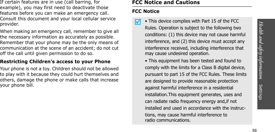 Health and safety information    Settings39If certain features are in use (call barring, for example), you may first need to deactivate those features before you can make an emergency call. Consult this document and your local cellular service provider.When making an emergency call, remember to give all the necessary information as accurately as possible. Remember that your phone may be the only means of communication at the scene of an accident; do not cut off the call until given permission to do so.Restricting Children&apos;s access to your PhoneYour phone is not a toy. Children should not be allowed to play with it because they could hurt themselves and others, damage the phone or make calls that increase your phone bill.FCC Notice and CautionsFCC Notice• This device complies with Part 15 of the FCCRules. Operation is subject to the following twoconditions: (1) this device may not cause harmfulinterference, and (2) this device must accept anyinterference received, including interference thatmay cause undesired operation.• This equipment has been tested and found tocomply with the limits for a Class B digital device,pursuant to part 15 of the FCC Rules. These limitsare designed to provide reasonable protectionagainst harmful interference in a residentialinstallation.This equipment generates, uses andcan radiate radio frequency energy and,if notinstalled and used in accordance with the instruc-tions, may cause harmful interference toradio communications.