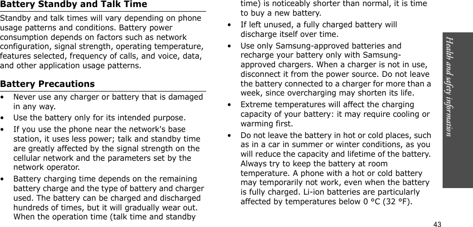 Health and safety information  43Battery Standby and Talk TimeStandby and talk times will vary depending on phone usage patterns and conditions. Battery power consumption depends on factors such as network configuration, signal strength, operating temperature, features selected, frequency of calls, and voice, data, and other application usage patterns. Battery Precautions• Never use any charger or battery that is damaged in any way.• Use the battery only for its intended purpose.• If you use the phone near the network&apos;s base station, it uses less power; talk and standby time are greatly affected by the signal strength on the cellular network and the parameters set by the network operator.• Battery charging time depends on the remaining battery charge and the type of battery and charger used. The battery can be charged and discharged hundreds of times, but it will gradually wear out. When the operation time (talk time and standby time) is noticeably shorter than normal, it is time to buy a new battery.• If left unused, a fully charged battery will discharge itself over time.• Use only Samsung-approved batteries and recharge your battery only with Samsung-approved chargers. When a charger is not in use, disconnect it from the power source. Do not leave the battery connected to a charger for more than a week, since overcharging may shorten its life.• Extreme temperatures will affect the charging capacity of your battery: it may require cooling or warming first.• Do not leave the battery in hot or cold places, such as in a car in summer or winter conditions, as you will reduce the capacity and lifetime of the battery. Always try to keep the battery at room temperature. A phone with a hot or cold battery may temporarily not work, even when the battery is fully charged. Li-ion batteries are particularly affected by temperatures below 0 °C (32 °F).