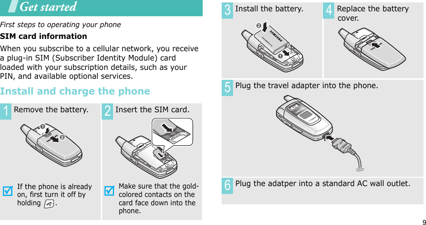9Get startedFirst steps to operating your phoneSIM card informationWhen you subscribe to a cellular network, you receive a plug-in SIM (Subscriber Identity Module) card loaded with your subscription details, such as your PIN, and available optional services.Install and charge the phone Remove the battery.If the phone is already on, first turn it off by holding . Insert the SIM card.Make sure that the gold-colored contacts on the card face down into the phone.1 2 Install the battery.  Replace the battery cover. Plug the travel adapter into the phone. Plug the adatper into a standard AC wall outlet.3 456